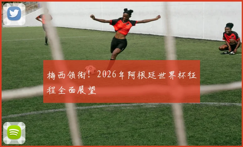 梅西领衔!2026年阿根廷世界杯征程全面展望