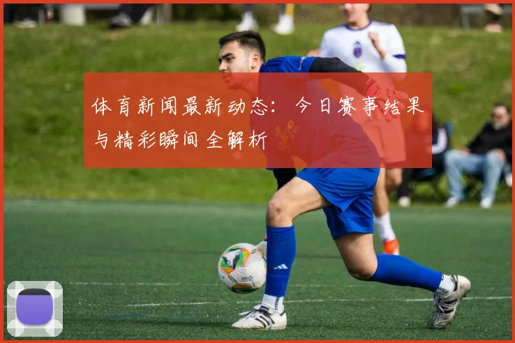 体育新闻最新动态：今日赛事结果与精彩瞬间全解析