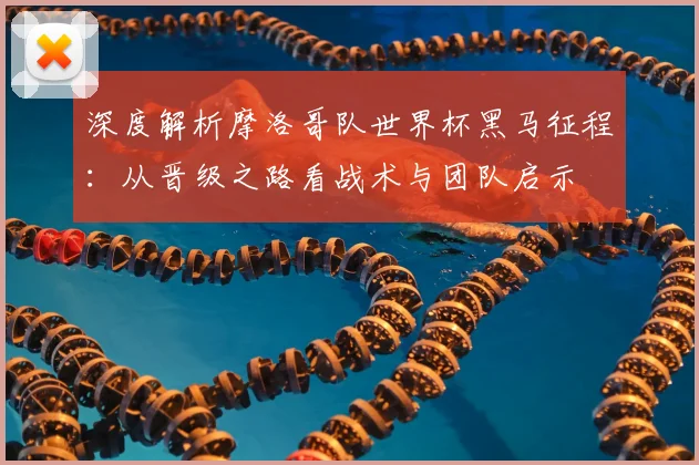 深度解析摩洛哥队世界杯黑马征程:从晋级之路看战术与团队启示
