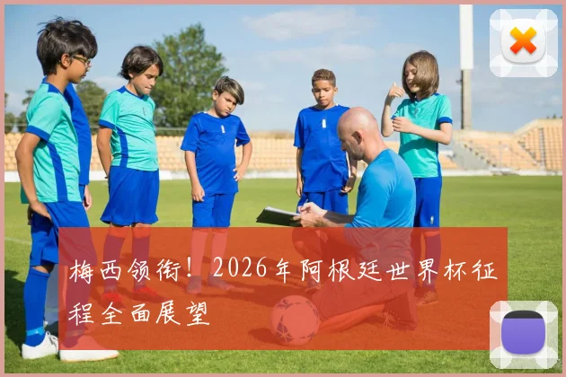 梅西领衔！2026年阿根廷世界杯征程全面展望