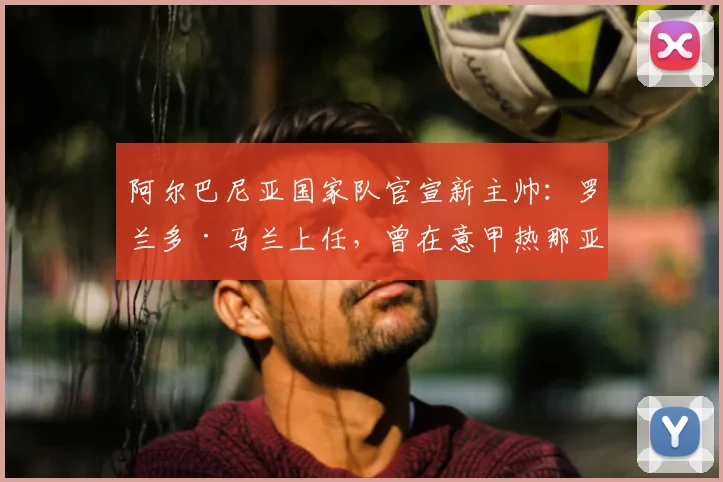 阿尔巴尼亚国家队官宣新主帅：罗兰多·马兰上任，曾在意甲热那亚执教