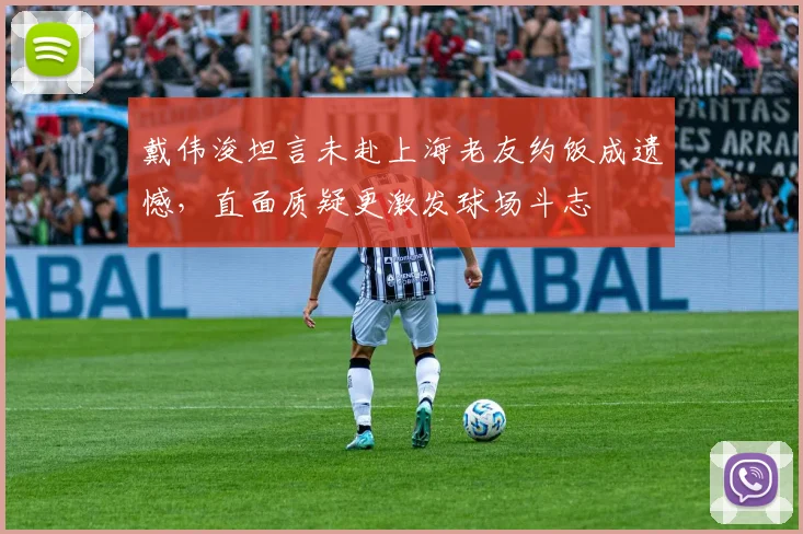 戴伟浚坦言未赴上海老友约饭成遗憾，直面质疑更激发球场斗志