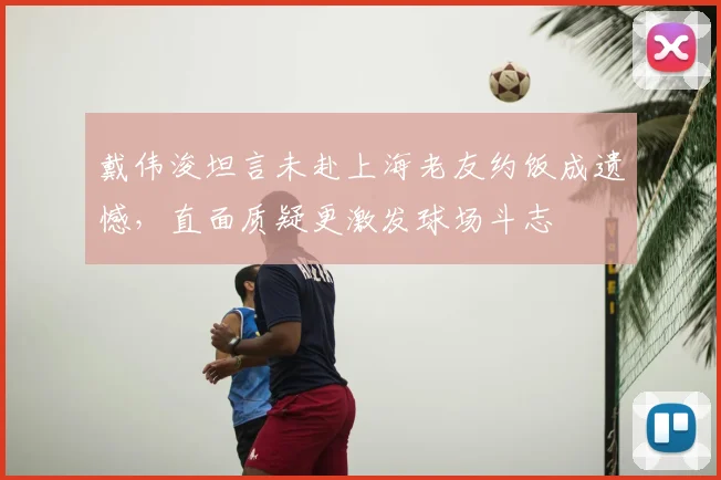 戴伟浚坦言未赴上海老友约饭成遗憾,直面质疑更激发球场斗志