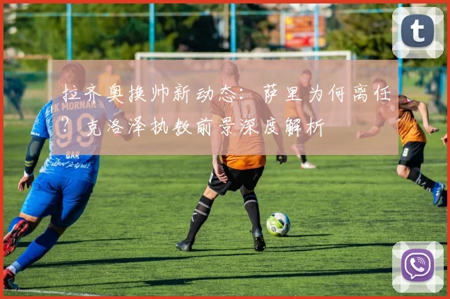 拉齐奥换帅新动态:萨里为何离任?克洛泽执教前景深度解析
