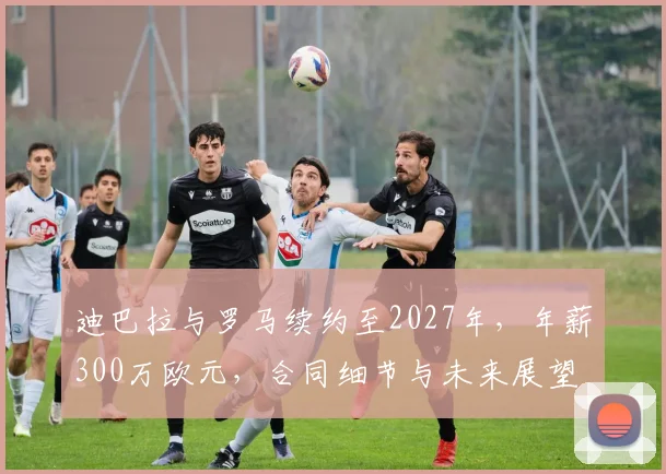 迪巴拉与罗马续约至2027年，年薪300万欧元，合同细节与未来展望